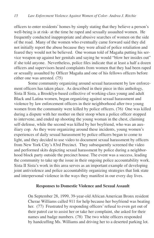 15 Law Enforcment Violence Against Women of Color- Andrea J. Ritchie  officers to enter residents’ homes by simply stating that they believe a person’s well-being is at risk- at the time he raped and sexually assaulted women. He frequently conducted inappropriate and abusive searches of women on the side of the road. Many of the women who eventually came forward said they did not initially report the abuse because they were afraid of police retaliation and feared they would not be believed. One woman told of Magaiia putting his se vice weapon up against her genitals and saying he would “blow her insides out if she told anyone. Nevertheless, police files indicate that at least a half a dozen officers and supervisors heard complaints from women that they had been raped or sexually assaulted by Officer Magaiia and one of his fellows officers before either one was arrested. (75)  Some community organizing around sexual harassment by law enforce- ment officers has taken place. As described in their piece in this anthology, Sista 11 Sista, a Brooklyn-based collective of working-class young and adult Black and Latina women, began organizing against sexual harassment and violence by law enforcement officers in their neighborhood after two young women from the community were killed by police officers. (76) One was killed during a dispute with her mother on their stoop when a police officer stopped to intervene, and ended up shooting the young worman in the chest, claiming self-defense, while the second was killed by her boyfriend, who was an aux- iliary cop. As they were organizing around these incidents, young women’s experiences of daily sexual harassment by police officers began to come to light, and they decided to use video to document sexual harassment by officers from New York City’s 83rd Precinct. They subsequently screened the video and performed skits depicting sexual harassment by police during a neighbor- hood block party outside the precinct house. The event was a success, leading the community to take up the issue in their ongoing police accountability work. Sista 11 Sista’s work in this area serves as an important example of developing joint antiviolence and police accountability organizing strategies that link state: ‘and interpersonal violence in the ways they manifest in our every day lives.  Responses to Domestic Violence and Sexual Assault  On September 28, 1999, 39-year-old African American Bronx resident Cherae Williams called 911 for help because her boyfriend was beating her. (77) Frustrated by responding officers’ refusal to even get out of their patrol car to assist her or take her complaint, she asked for their names and badge numbers. (78) The two white officers responded  by handeuffing Ms. Williams and driving her to a deserted parking lot. 